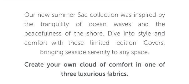 Our new Sac collection was inspired by the tranqulity of ocean waves and the peacefulness of the shore. Dive into style and comfort with these limited edition Covers, bringing seaside serenity to any space.