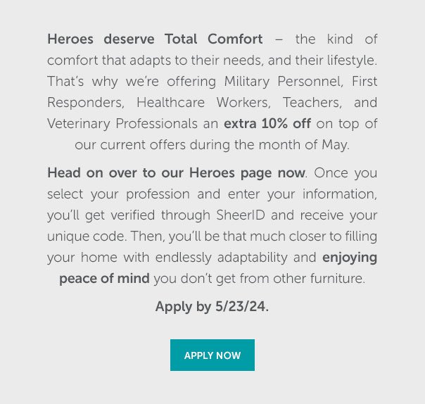 Heroes deserve Total Comfort - the kind of comfort that adapts to their needs, and their lifestyle. That's why we're offering Military Personnel, First Responders, Healthcare Workers, Teachers, and Veterinary Professionals an extra 10% off on top of our current offers during the month of May. | APPLY NOW >>
