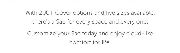 With 200+ Cover options and five sizes available, there's a Sac for every space and every one. Customize your Sac today and enjoy cloud-like comfort for life.