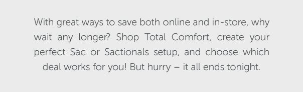 With great ways to save both online and in-store, why wait any longer? Shop Total Comfort, create your perfect Sac or Sactionals setup, and choose which deal works for you! But hurry - it all ends tonight.
