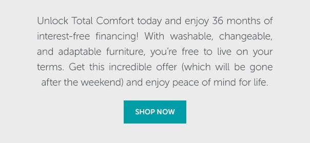 Unlock Total Comfort today and enjoy 36 months of interest-free financing! With washable, changeable, and adaptable furniture, you're free to live on your terms. Get this incredible offer (which will be gone after the weekend) and enjoy peace of mind for life. | SHOP NOW >>
