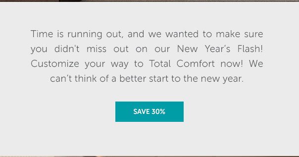 Time is runnning out, and we wanted to make sure you didn't miss out on our New Year's Flash! Customize your way to Total Comfort now! We can't think of a better start to the new year. | SHOP NOW >>
