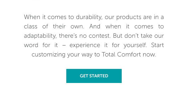 When it comes to durability, our products are in a class of their own. And when it comes to adaptability, there's no contest. But don't take out word for it - experience it for yourself. Start customizing your way to Total Comfort now. | SHOP NOW >>
