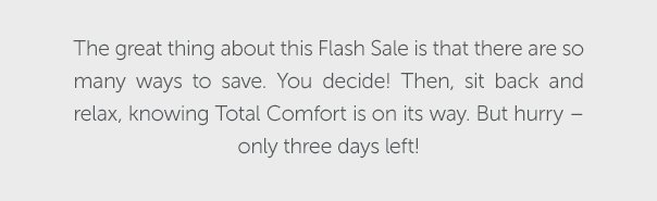 The great thing about this Flash Sale is that there are so many ways to save. You decide! Then, sit back and relax, knowing Total Comfort is on its way. But hurry - only three days left!