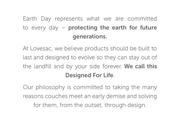 Earth Day represents what we are committed to every day - protecting the earth for future generations. At Lovesac, we believe products should be built to last and designed to evolve so they can stay out of the landfill and by your side forever. We call this Designed For Life. Our philosophy is committed to taking the many reasons couches meet an early demise and solving for them, from the outset, through design.