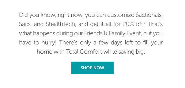 Did you know, right now, you can customize Sactionals, Sacs, and StealtHTech, and get it all for 20% off? That's what happens during our Friends and Family Event, but you have to hurry! There's only a few days left to fill your home with Total Comfort while saving big. | SHOP NOW >>