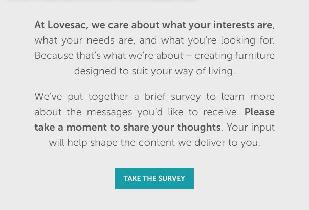At Lovesac, we care about what your interests are, what your needs are, and what you're looking for. Because that's what we're about - creating furniture designed to suit your way of living. We've put together a brief survey to learn more about the messages you'd like to receive. Please take a moment to share your thoughts. Your input will help shape the content we deliver to you. | TAKE THE SURVEY >>