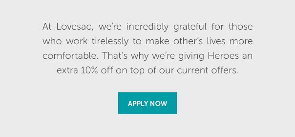 At Lovesac, we're incredibly grateful for those who work tirelessly to make other's lives more comfortable. That's why we're giving Heroes an extra 10% off on top of our current offers. | APPLY NOW >>