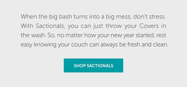 When the big bash turns into a big mess, don't stress. With Sactionals, you can just throw your Covers in the wash. So, no matter how your new year started, rest easy knowing your couch can always be fresh and clean. | SHOP NOW >>