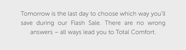 Tomorrow is the last day to choose which way you'll save during our Flash Sale. There are no wrong answers - all ways lead you to Total Comfort.