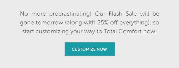No more procrastinating! Our Flash Sale will be gone tomorrow (along with 25% off everything), so start customizing your way to Total Comfort now! | SHOP NOW >>