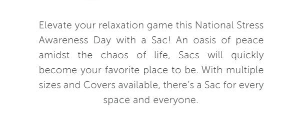 Elevate your relaxation game this National Stress Awareness Day with a Sac! An oasis of peace amidst the chaos of life, Sacs will quickly become your favorite place to be. With multiple sizes and Covers available, there's a Sac for every space and everyone.