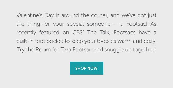Valentine's Day is around the corner, and we've got just the thing for your special someone - a Footsac! As recently featured on CBS' The Talk, Footsacs have a built-in foot pocket to keep your tootsies warm and cozy. Try the Room for Two Footsac and snuggle up together! | SHOP NOW >>