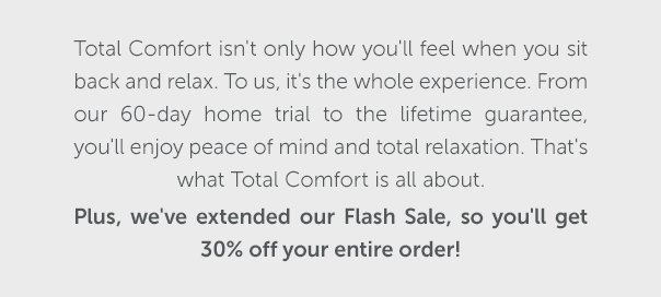 Total Comfort isn't only how you'll feel when you sit back and relax. To us, it's the whole experience. From our 60-day home trial to the lifetime guarantee, you'll enjoy peace of mind and total relaxation. That's what Total Comfort is all about. Plus, we've extended our Flash Sale, so you'll get 30% off your entire order!