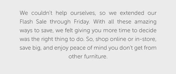 We couldn't help ourselves, so we extended our Flash Sale through Friday. With all these amazing ways to save, we felt giving you more time to decide was the right thing to do. So, shop online or in-store, save big, and enjoy peace of mind you don't get from other furniture.