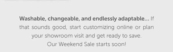 Washable, changeable, and endlessly adaptable... If that sounds good, start customizing online or plan your showroom visit and get ready to save. Our Weekend Sale starts soon! | FILL YOUR CART >>