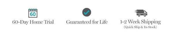 60-Day Home Trial | Guaranteed for Life | 1-2 Week Shipping