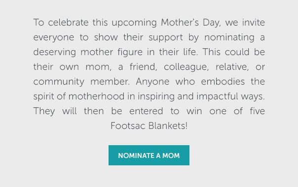 To celebrate this upcoming Mother's Day, we invite everyone to show their support by nominating a desrving mother figure in their life. This could be their own mom, a friend, colleague, relative, or community member. Anyone who embodies the spirit of motherhood in inspiring and impactful ways. They will then be entered to win one of five Footsac Blankets! | NOMINATE A MOM >>