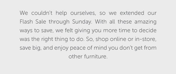 We couldn't help ourselves, so we extended our Flash Sale through Sunday. With all these amazing ways to save, we felt giving you more time to decide was the right thing to do. So, shop online or in-store, save big, and enjoy peace of mind you don't get from other furniture.