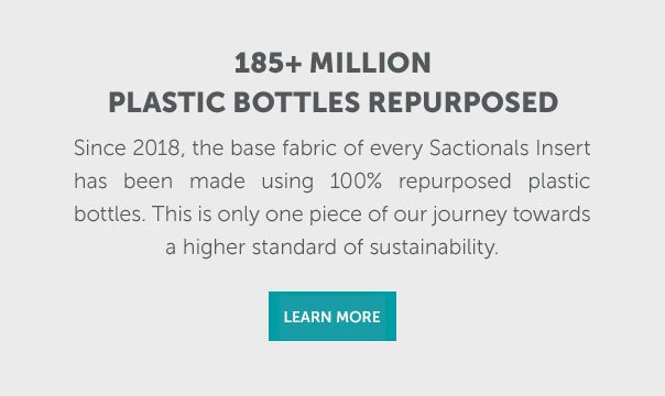 185+ Million Plastic Bottles Repurposed | Since 2018, the base fabric of every Sactionals Insert has made using 100% repurposed plastic bottles. This is only one piece of our journey towards a higher standard of sustainability. | SHOP NOW >>