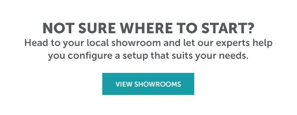 Head to a local showroom and let our experts help you configure a setup that suits your needs | VIEW SHOWROOMS >>