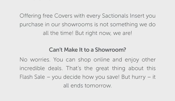 Can't Make It to a Showroom? No worries. You can shop online and enjoy other increadible deals. That's the great thing about this Flash Sale - you decide how you save! But hurry - it all ends tomorrow.