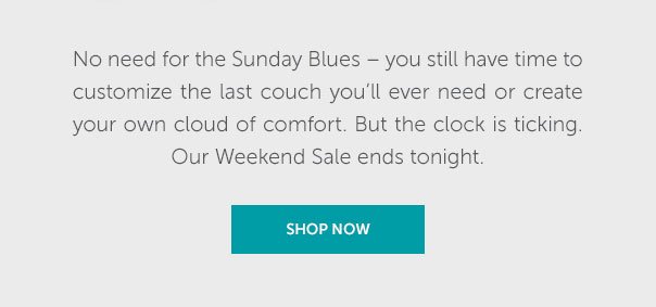 No need for the Sunday Blues - you still have time to customize the last couch you'll ever need or create your own cloud of comfort. But the clock is ticking. Our Weekend Sale ends tonight. | SHOP NOW >>