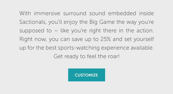 With immersive surround sound embedded inside Sactionals, you'll enjoy the Big Game the way you're supposed to - like you're right there in the action. Right now, you can save up to 25% and set yourself up for the best sports-watching experience available. Get ready to feel the roar! | CUSTOMIZE >>