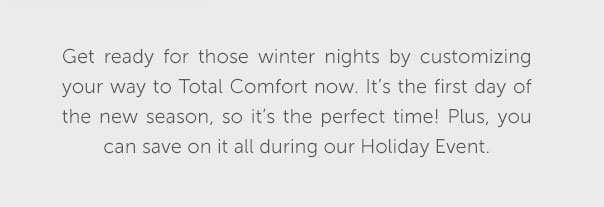 Get ready for those winter nights by customizing your way to Total Comfort now. It's the first day of the new season, so it's the perfect time! Plus, you can save on it all during our Holiday Event.