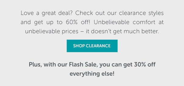 Love great deals? Check out our clearance styles and get up to 60% off! But hurry - once they're gone, they're gone for good! Plus, with our Flash Sale, you can get 30% off everything else!