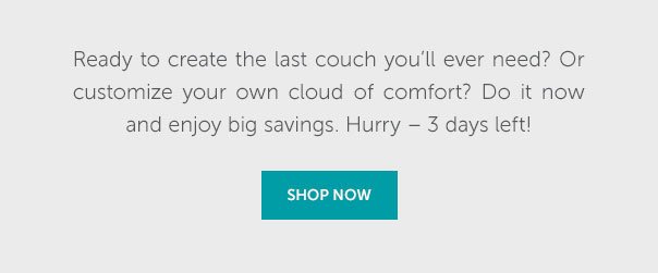 Ready to create the last couch you'll ever need? Or customize your own cloud of comfort? Do it now and enjoy big savings. Hurry - 3 days left! | SHOP NOW >>