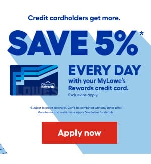 Credit cardholders get more. SAVE 5% EVERY DAY with your MyLowe's Rewards credit card. Exclusions apply. Subject to credit approval. Can't be combined with any other offer. More terms and restrictions apply. See below for details. Apply now