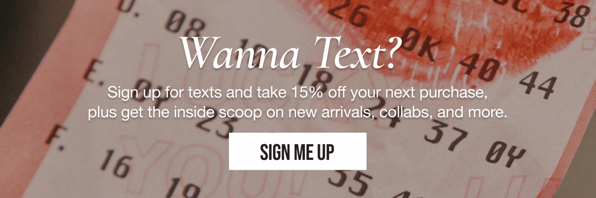 Wanna Text? Sign up for texts and take 15% off your next purchase, plus get the inside scoop on new arrivals, collabs, and more. | SIGN ME UP