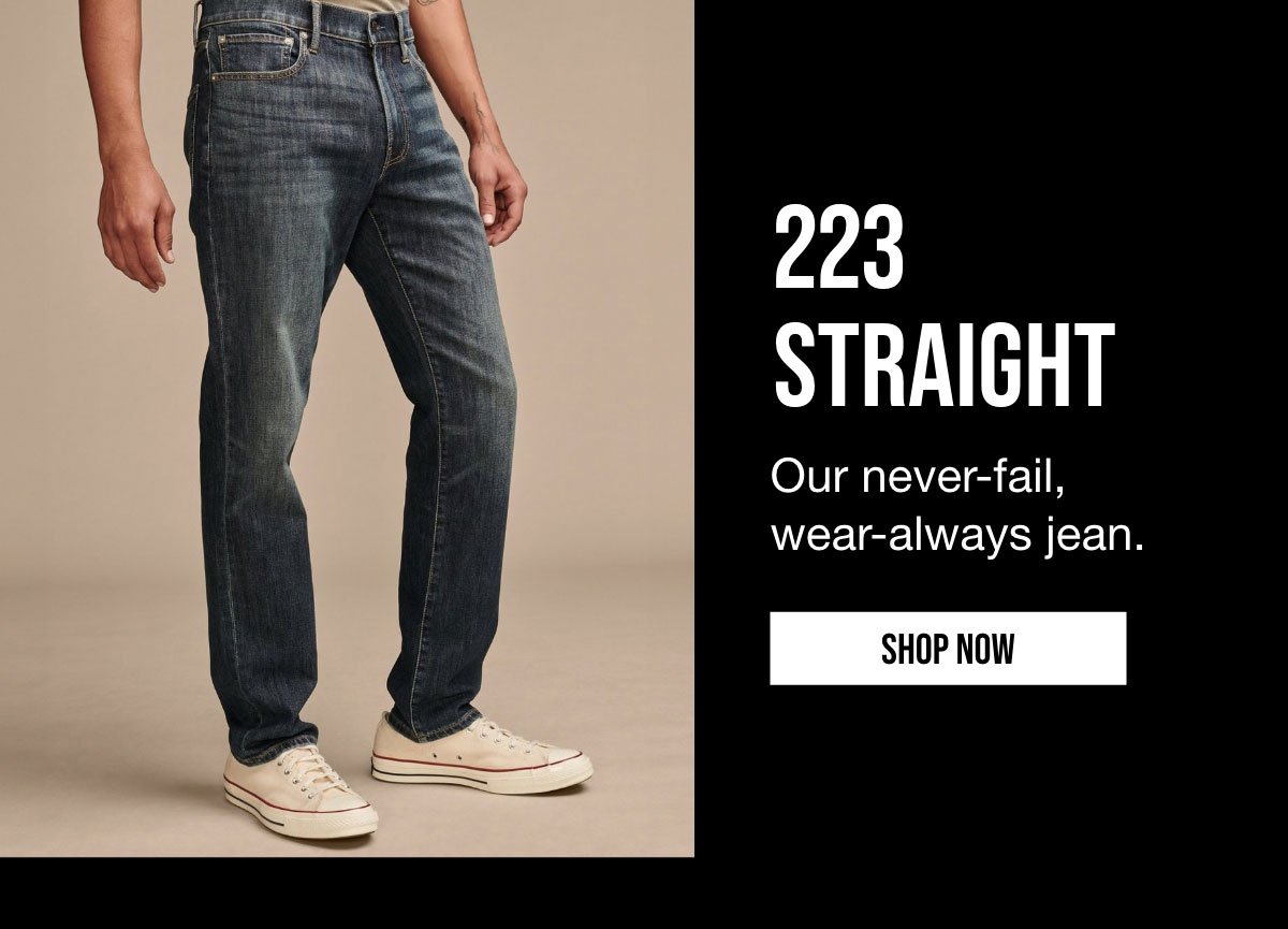 223 STRAIGHT | Our never-fail, wear-always jean. | SHOP NOW.