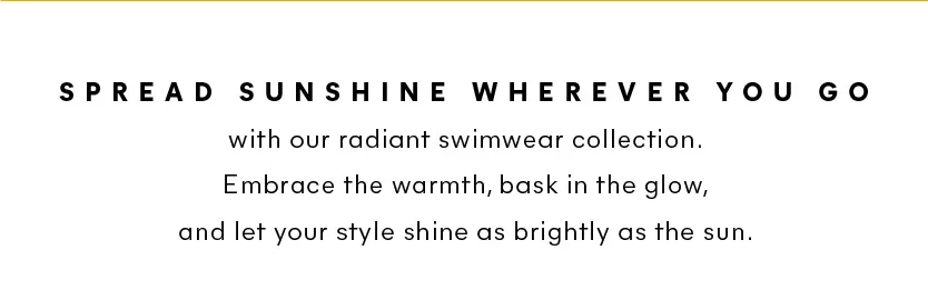 Spread sunshine wherever you go with our radiant swimwear collection. Embrace the warmth, bask in the glow, and let your style shine as brightly as the sun.
