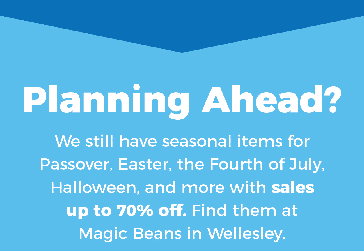 Planning ahead? We still have seasonal items for Passover, Easter, the Fourth of July, Halloween, and more with sales up to 70% off. Find them at Magic Beans in Wellesley.