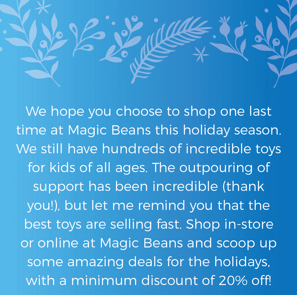 We hope you choose to shop one last time at Magic Beans this holiday season. We still have hundreds of incredible toys for kids of all ages. The outpouring of support has been incredible (thank you!), but let me remind you that the best toys are selling fast. Shop in-store or online at Magic Beans and scoop up some amazing deals for the holidays, with a minimum discount of 20% off!