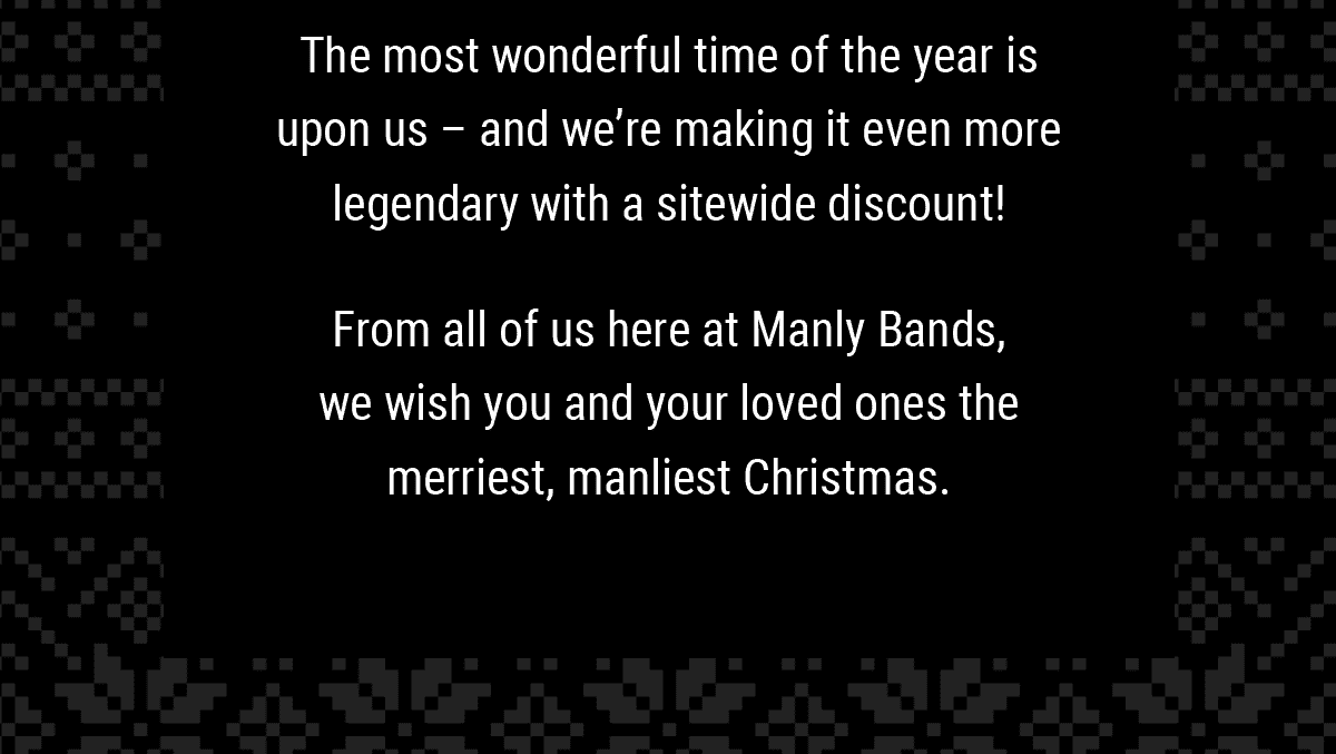 The most wonderful time of the year is upon us – and we’re making it even more legendary with a sitewide discount! From all of us here at Manly Bands, we wish you and your loved ones the merriest, manliest Christmas.