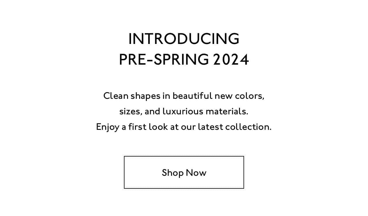Introducing Pre-Spring 2024. Clean shapes in beautiful new colors, sizes, and luxurious materials. Enjoy a first look at our latest collection.