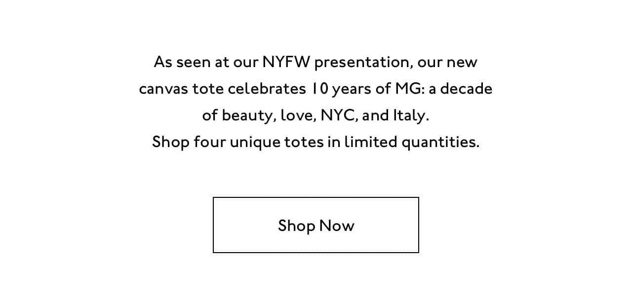 As seen at our NYFW presentation, our new canvas tote celebrates 10 years of MG: a decade of beauty, love, NYC, and Italy. Shop four unique totes in limited quantities. Shop now.