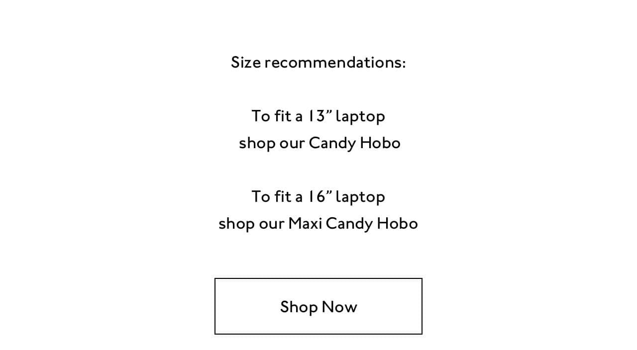 Size recommendations. To fit a 13" laptop shop our Candy Hobo. To fit a 16" laptop shop our Maxi Candy Hobo.