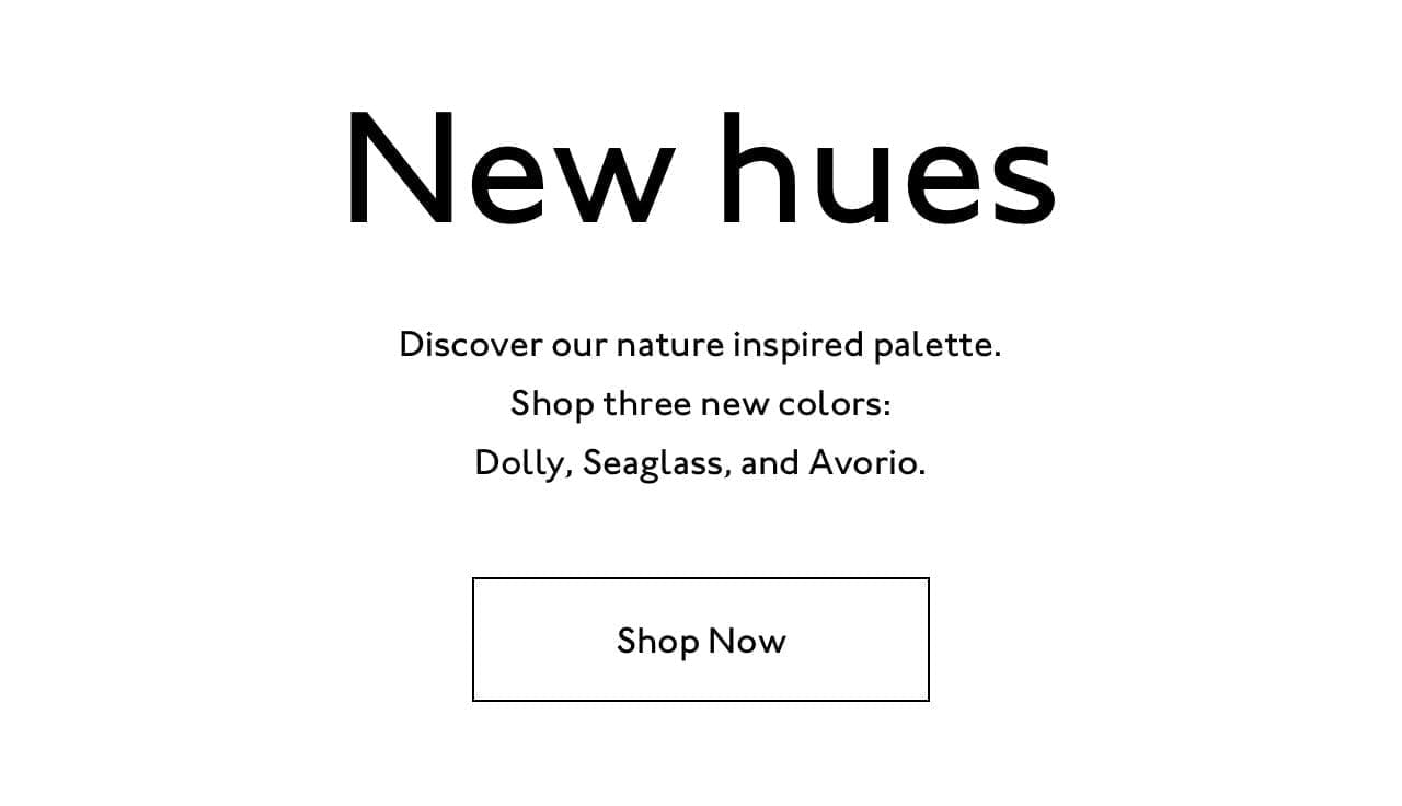 New hues. Discover our nature inspired palette. Shop three new colors: Dolly, Seaglass, and Avorio.