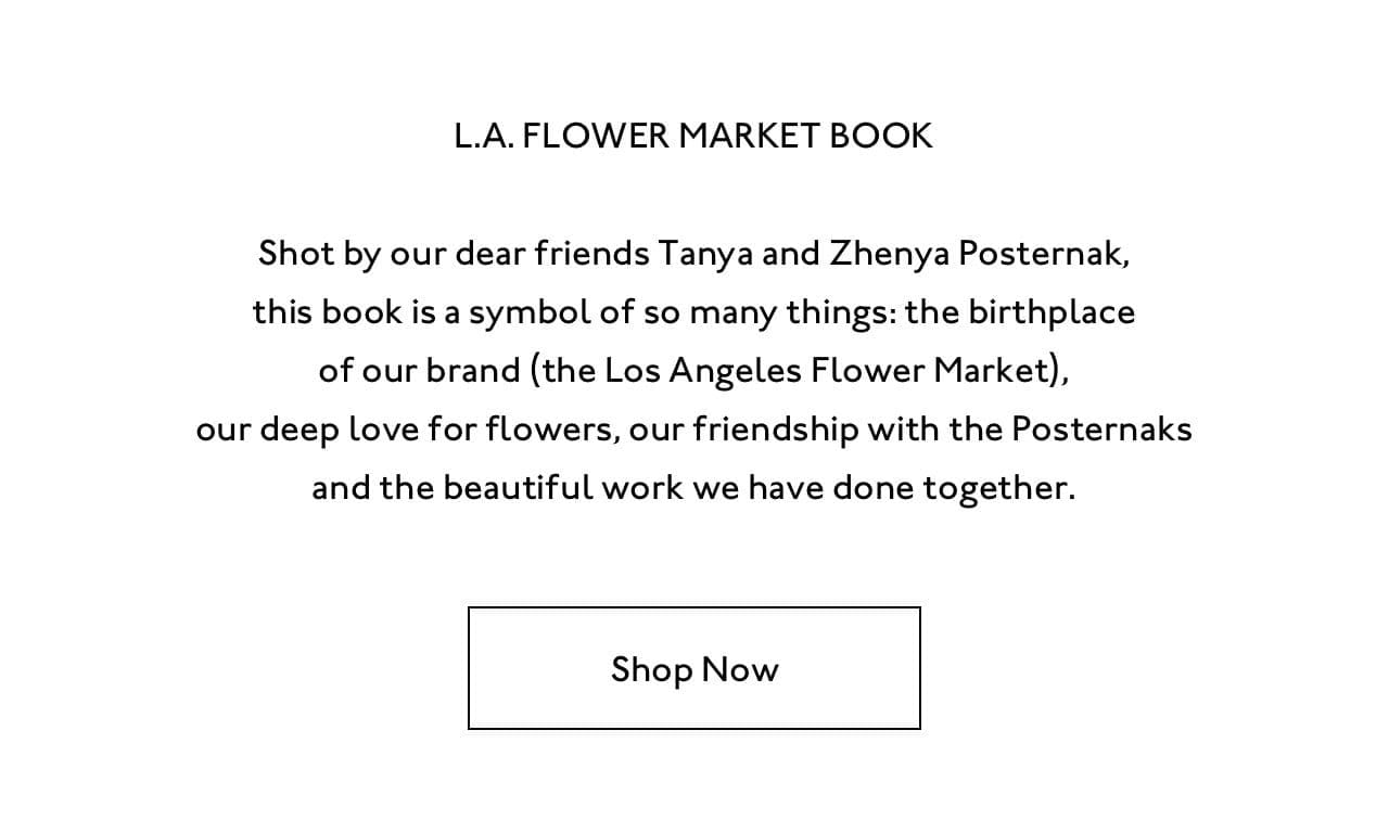 Shot by our dear friends Tanya and Zhenya Posternak, the L.A. Flower Market book is a symbol of so many things: the birthplace of our brand (the Los Angeles Flower Market), our deep love for flowers, our friendship with the Posternaks and the beautiful work we have done together.