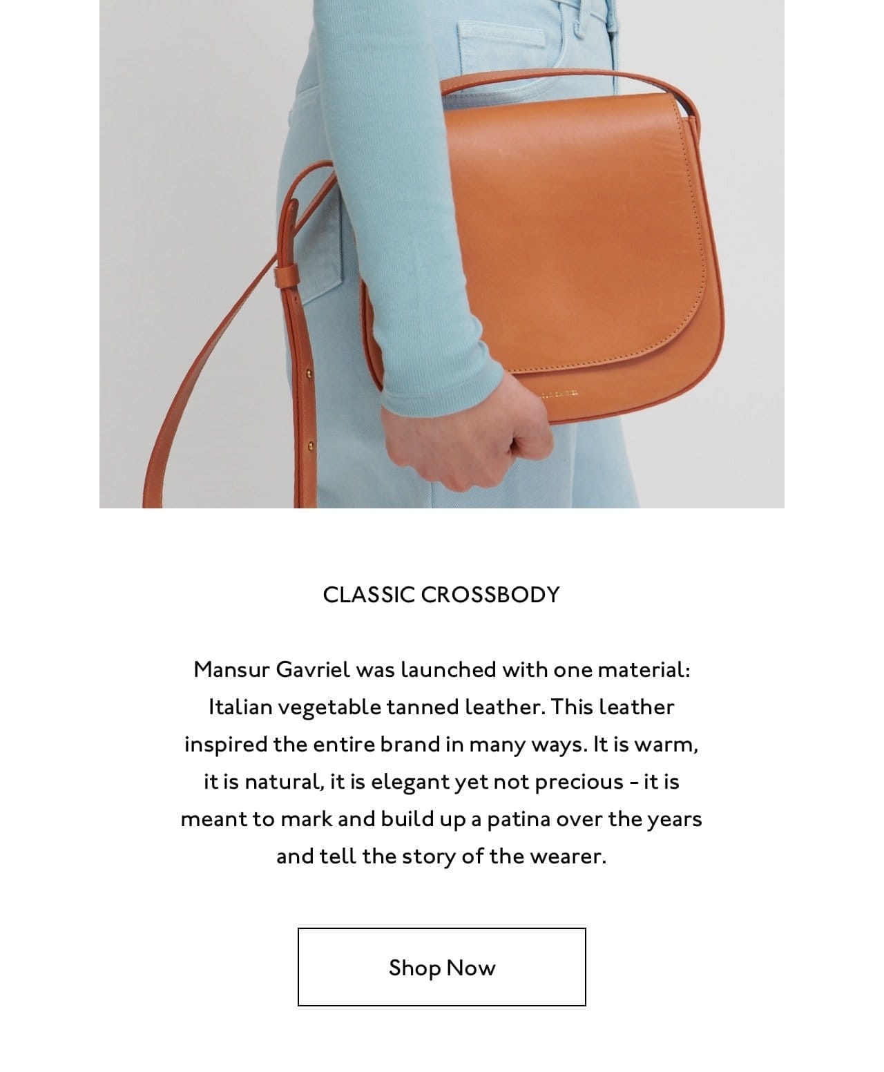 Mansur Gavriel was launched with one material: Italian vegetable tanned leather. This leather inspired the entire brand in many ways. It is warm, it is natural, it is elegant yet not precious - it is meant to mark and build up a patina over the years and tell the story of the wearer.