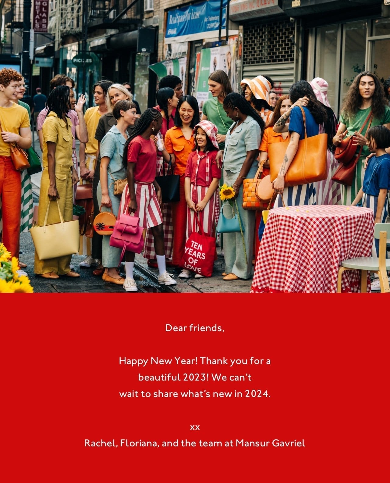 Dear friends, Happy New Year! Thank you for a beautiful 2023! We can't wait to share what's new in 2024. xx Rachel, Floriana, and the team at Mansur Gavriel.