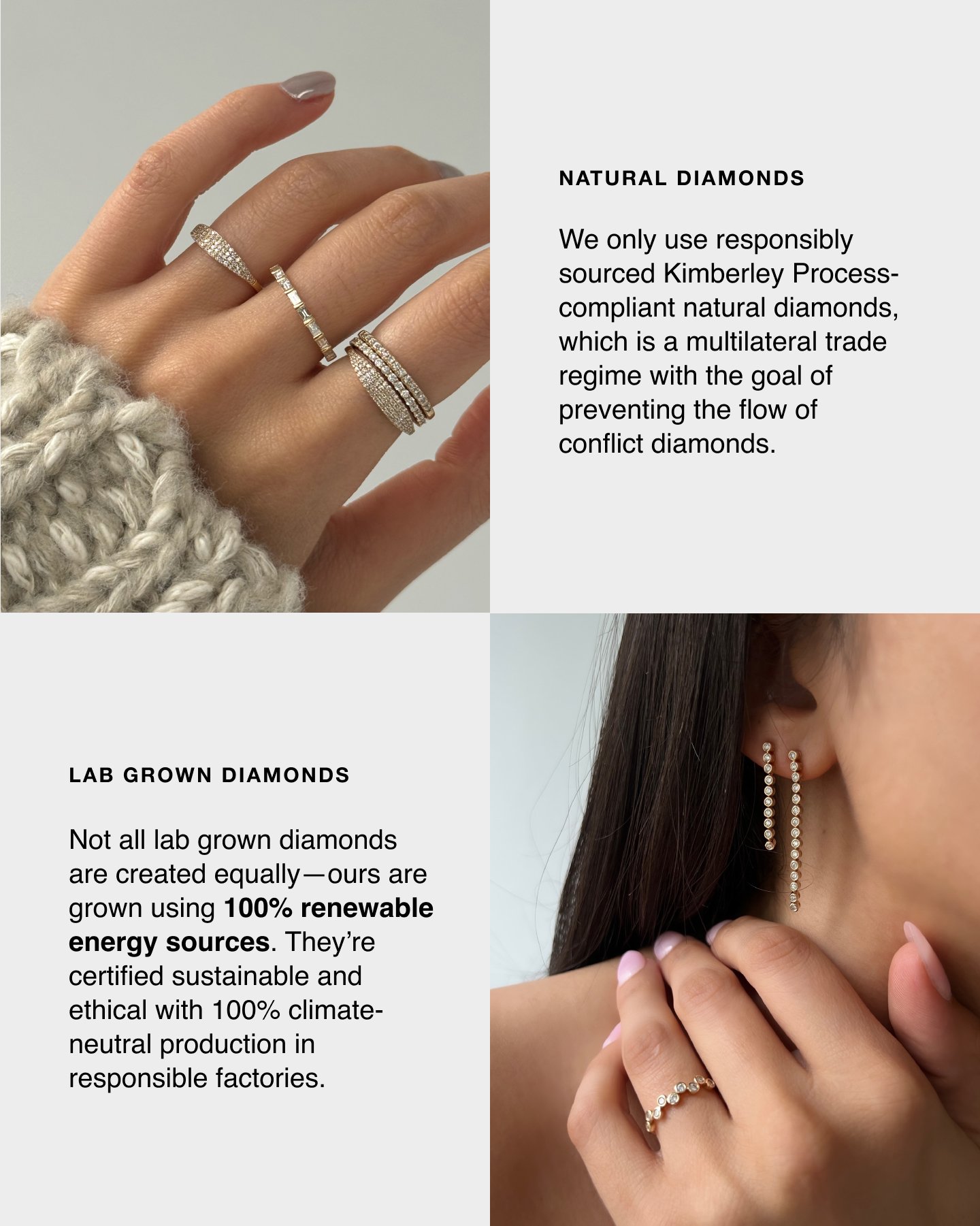 Natural Diamonds. We only use responsibly sourced Kimberely Process-compliant natural diamonds, which is a multilateral trade regime with the goal of preventing the flow of conflict diamonds. Lab Grown Diamonds. Not all lab grown diamonds are created equally-ours are grown using 100% renewable energy sources. They're certified sustainable and ethical with 100% climate-neutral production in responsible factories. 