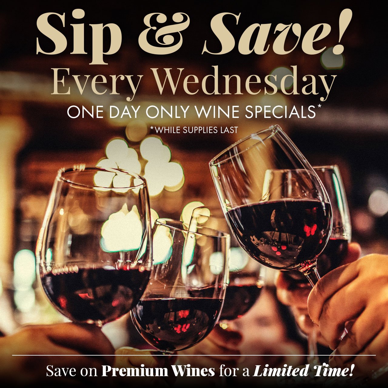 Sip & Save! Every Wednesday One Day Only Wine Specials* *While Supplies Last Save on Premium Wines for a Limited Time