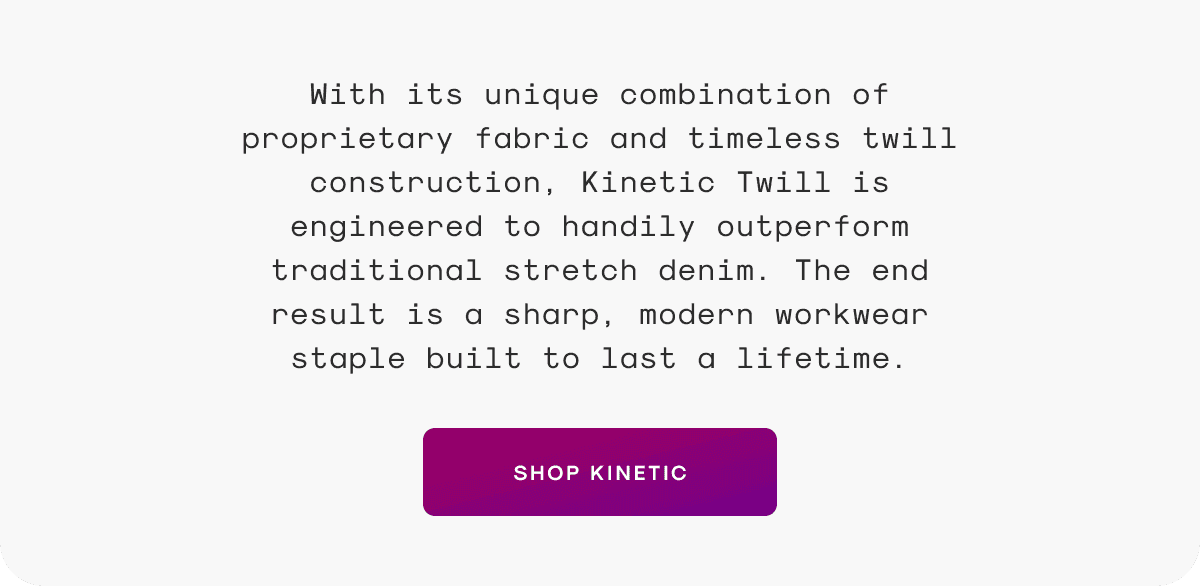 With its unique combination of proprietary fabric and timeless twill construction, Kinetic Twill is engineered to handily outperform traditional stretch denim. The end result is a sharp, modern workwear staple built to last a lifetime.