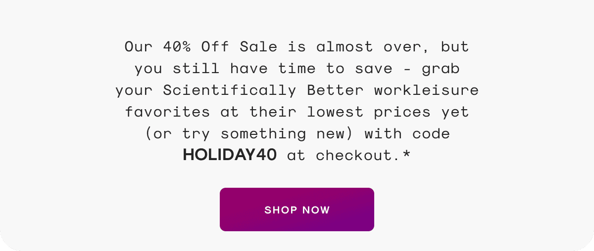 Our 40% Off Sale is almost over, but you still have time to save - grab your Scientifically Better workleisure favorites at their lowest prices yet (or try something new) with code HOLIDAY40 at checkout.*