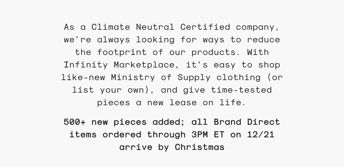 As a Climate Neutral Certified company, we’re always looking for ways to reduce the footprint of our products. With Infinity Marketplace, it’s easy to shop like-new Ministry of Supply clothing (or list your own), and give time-tested pieces a new lease on life. 500+ new pieces added; all Brand Direct items ordered through 3PM ET on 12/21 arrive by Christmas